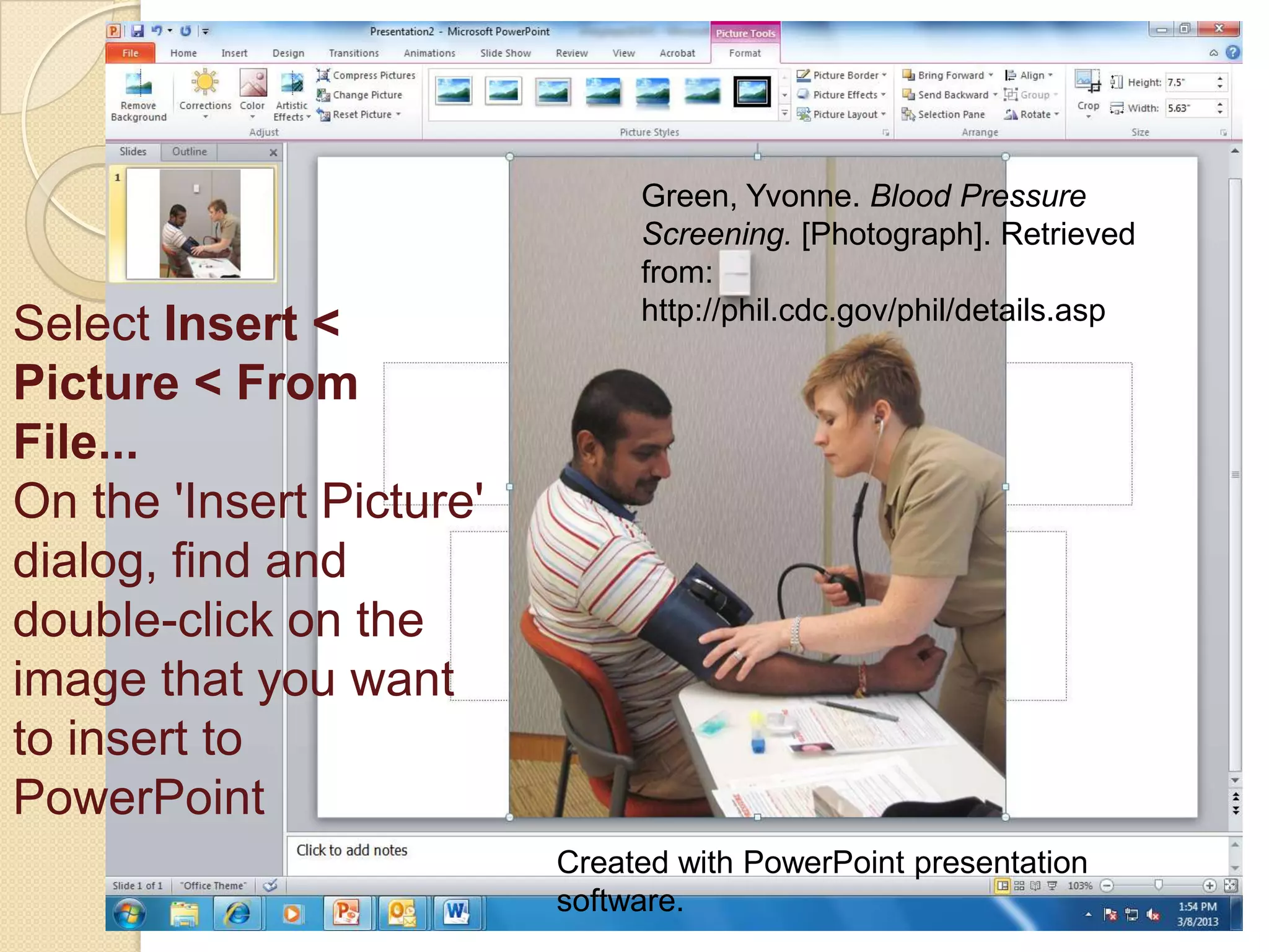 Green, Yvonne. Blood Pressure
                               Screening. [Photograph]. Retrieved
                               from:
                               http://phil.cdc.gov/phil/details.asp
Select Insert <
Picture < From
File...
On the 'Insert Picture'
dialog, find and
double-click on the
image that you want
to insert to
PowerPoint
                          Created with PowerPoint presentation
                          software.
 