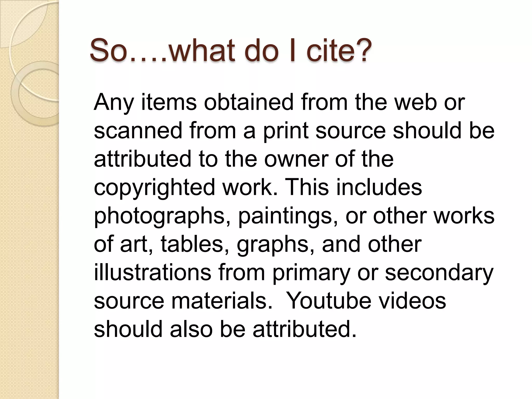 So….what do I cite?
Any items obtained from the web or
scanned from a print source should be
attributed to the owner of the
copyrighted work. This includes
photographs, paintings, or other works
of art, tables, graphs, and other
illustrations from primary or secondary
source materials. Youtube videos
should also be attributed.
 