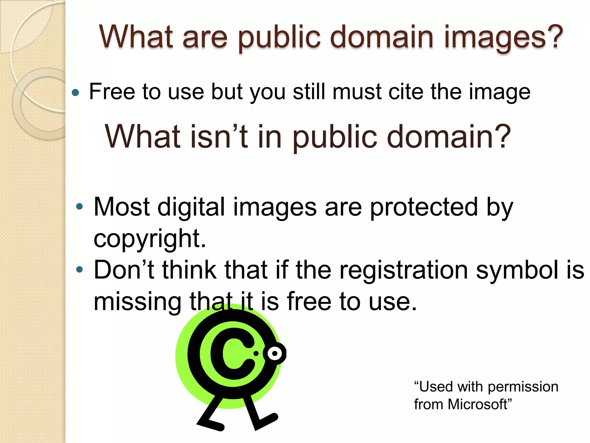 What are public domain images?
   Free to use but you still must cite the image

     What isn’t in public domain?

• Most digital images are protected by
  copyright.
• Don’t think that if the registration symbol is
  missing that it is free to use.


                                     “Used with permission
                                     from Microsoft”
 