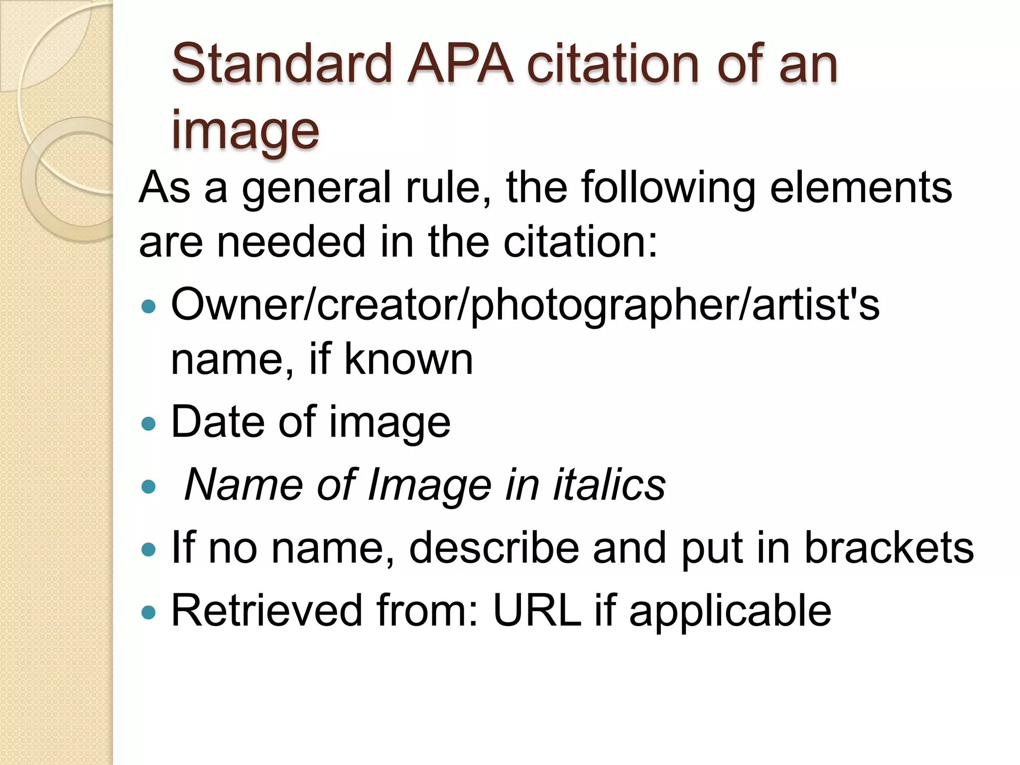 Standard APA citation of an
 image
As a general rule, the following elements
are needed in the citation:
 Owner/creator/photographer/artist's
  name, if known
 Date of image
 Name of Image in italics
 If no name, describe and put in brackets
 Retrieved from: URL if applicable
 