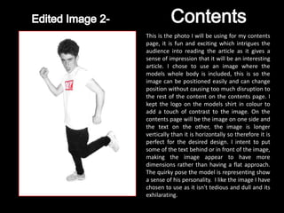 This is the photo I will be using for my contents
page, it is fun and exciting which intrigues the
audience into reading the article as it gives a
sense of impression that it will be an interesting
article. I chose to use an image where the
models whole body is included, this is so the
image can be positioned easily and can change
position without causing too much disruption to
the rest of the content on the contents page. I
kept the logo on the models shirt in colour to
add a touch of contrast to the image. On the
contents page will be the image on one side and
the text on the other, the image is longer
vertically than it is horizontally so therefore it is
perfect for the desired design. I intent to put
some of the text behind or in front of the image,
making the image appear to have more
dimensions rather than having a flat approach.
The quirky pose the model is representing show
a sense of his personality. I like the image I have
chosen to use as it isn't tedious and dull and its
exhilarating.
 