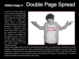I chose to use this image on
the 1st side of my double page
spread as it is a strong image
with a dynamic and powerful
impression. It shows the
model ‘artist’ is confident,
this fits the genre of the pop
magazine as pop artists tend
to have a signature move
which makes them unique, if
this model was a real artist
this could be considered as
his signature pose. I chose to
use this image because it is
unique but just as effective as
the other images on the
magazine spread.
Using strong images which are all as compelling as each other is a professional method to use when
creating a magazine spread. This adds a professional and different perspective to each image. The
clothing he is wearing isn't too atypical and unusual which gives the ‘artist’ a real look that could
inspire the audience. I aim to put the artists name above the image so it looks like he is involved
within the spread, rather than being a flat image.
 