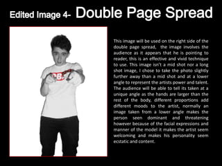 This image will be used on the right side of the
double page spread, the image involves the
audience as it appears that he is pointing to
reader, this is an effective and vivid technique
to use. This image isn’t a mid shot nor a long
shot image, I chose to take the photo slightly
further away than a mid shot and at a lower
angle to represent the artists power and talent.
The audience will be able to tell its taken at a
unique angle as the hands are larger than the
rest of the body, different proportions add
different moods to the artist, normally an
image taken from a lower angle makes the
person seen dominant and threatening
however because of the facial expressions and
manner of the model it makes the artist seem
welcoming and makes his personality seem
ecstatic and content.
 