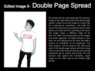 This photo will be used along side the previous
image on the right hand side of the double page
spread. I chose to use this image as it seems like
he is pointing to something, I will make the
most of this position by putting the artists name
above, so it looks like he is pointing to his name.
The image shows a different angle of his
face, this adds more perspective to the images
and artists approach. His body attitude is very
open, he isn’t hiding any of his arms, this adds a
manner of confidence to his impression. The
three images I will be using on the right hand
side of the double page spread will look strong
next to each other because they are all vertically
positioned yet all unique and strong. This will
contrast well against the horizontal, larger
image on the other side of the double page
spread.
 