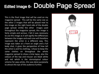 This is the final image that will be used on my
magazine spread. This will be the same size as
the other 2 images that will be placed next to
this image on the right hand side of the double
page spread. Unlike the other images used
throughout the magazine spread, this image is
fairly simple and serious. I felt it was necessary
to use this image as it will signify the differences
between the images and each one will therefore
represent the artist in a different way. This
image was taken at a front on angle and a full
body shot, it gives the perspective of how tall
the artist is and his clothing, I chose to keep the
same clothes on throughout the whole
magazine spread to show a time lapse, also the
colours of the top and trouser are black white
and red which is the stereotypical colour
scheme for pop artists, this was done purposely
to attract the eye of the audience further.
 