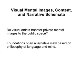 Visual Mental Images, Content,
      and Narrative Schemata


Do visual artists transfer private mental
images to the public space?

Foundations of an alternative view based on
philosophy of language and mind.
 