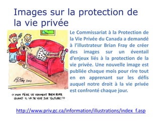 Images sur la protection de
la vie privée
                        Le Commissariat à la Protection de
                        la Vie Privée du Canada a demandé
                        à l’illustrateur Brian Fray de créer
                        des images sur un éventail
                        d’enjeux liés à la protection de la
                        vie privée. Une nouvelle image est
                        publiée chaque mois pour rire tout
                        en en apprenant sur les défis
                        auquel notre droit à la vie privée
                        est confronté chaque jour.


http://www.priv.gc.ca/information/illustrations/index_f.asp
 