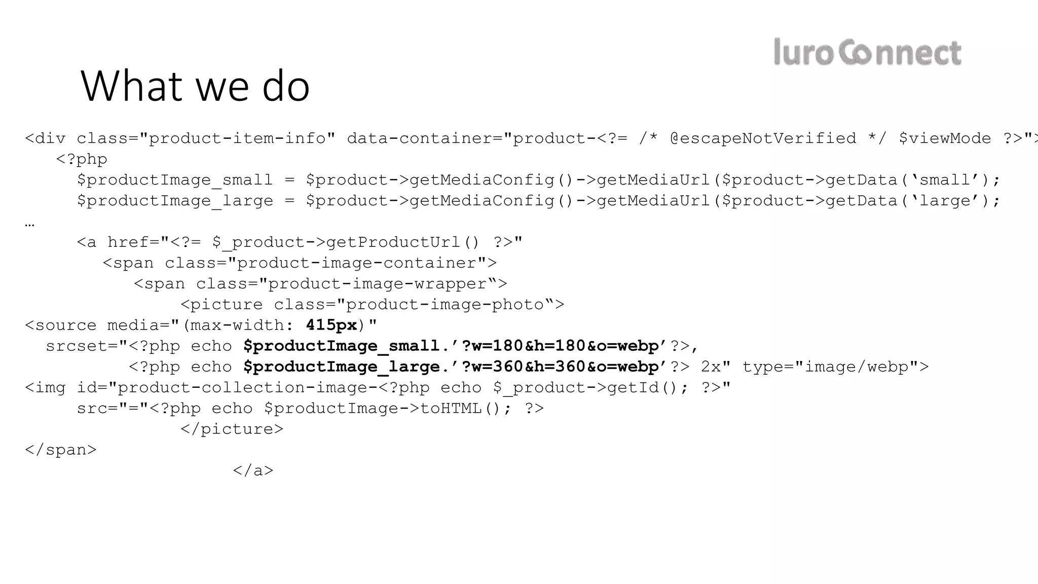 <div class="product-item-info" data-container="product-<?= /* @escapeNotVerified */ $viewMode ?>">
<?php
$productImage_small = $product->getMediaConfig()->getMediaUrl($product->getData(‘small’);
$productImage_large = $product->getMediaConfig()->getMediaUrl($product->getData(‘large’);
…
<a href="<?= $_product->getProductUrl() ?>"
<span class="product-image-container">
<span class="product-image-wrapper“>
<picture class="product-image-photo“>
<source media="(max-width: 415px)"
srcset="<?php echo $productImage_small.’?w=180&h=180&o=webp’?>,
<?php echo $productImage_large.’?w=360&h=360&o=webp’?> 2x" type="image/webp">
<img id="product-collection-image-<?php echo $_product->getId(); ?>"
src="="<?php echo $productImage->toHTML(); ?>
</picture>
</span>
</a>
What we do
 
