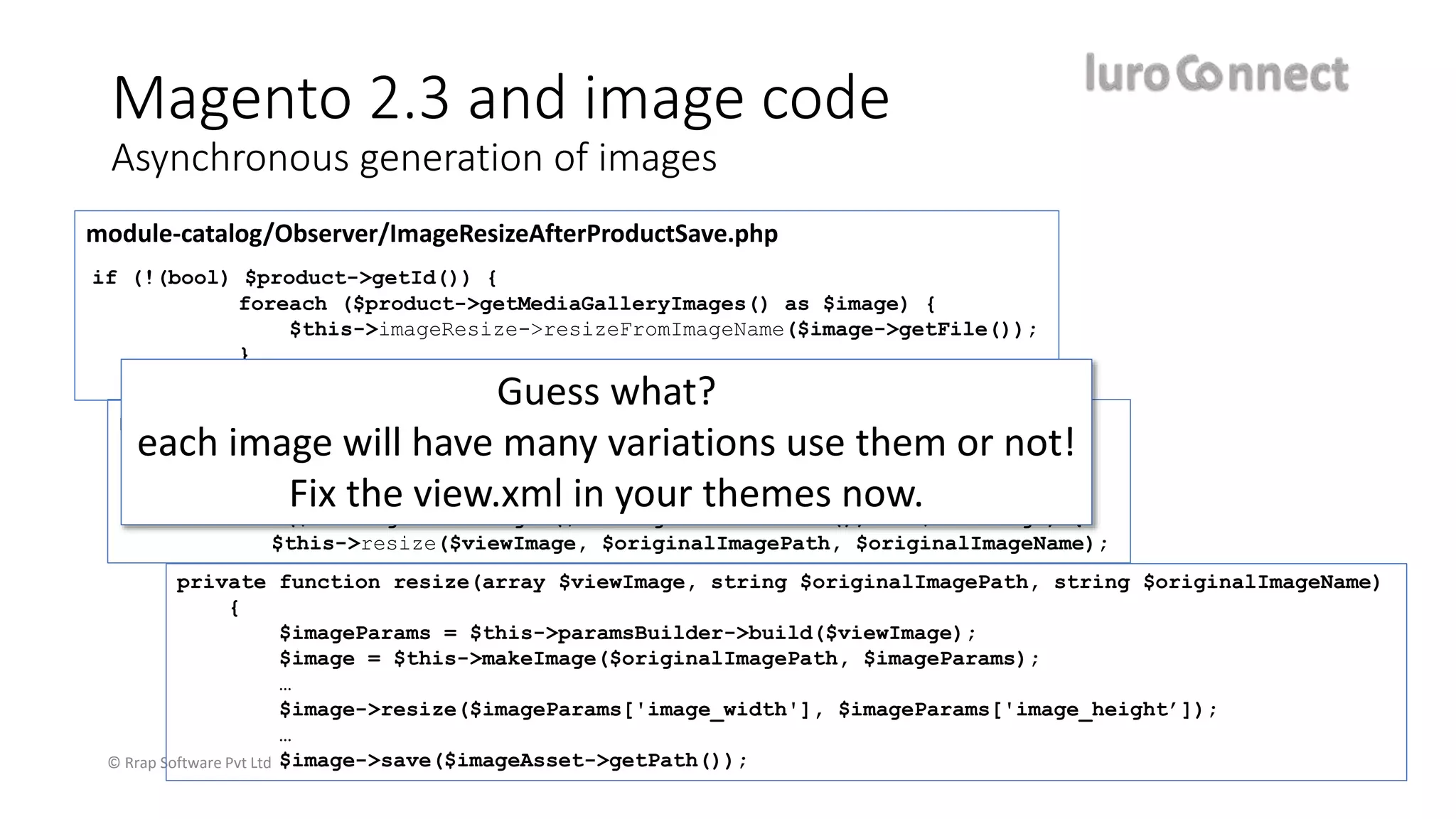 © Rrap Software Pvt Ltd
Magento 2.3 and image code
Asynchronous generation of images
module-catalog/Observer/ImageResizeAfterProductSave.php
if (!(bool) $product->getId()) {
foreach ($product->getMediaGalleryImages() as $image) {
$this->imageResize->resizeFromImageName($image->getFile());
}
} else {
module-media-storage/Service/ImageResize.php
public function resizeFromImageName(string $originalImageName) {
…
foreach ($this->getViewImages($this->getThemesInUse()) as $viewImage) {
$this->resize($viewImage, $originalImagePath, $originalImageName);
private function resize(array $viewImage, string $originalImagePath, string $originalImageName)
{
$imageParams = $this->paramsBuilder->build($viewImage);
$image = $this->makeImage($originalImagePath, $imageParams);
…
$image->resize($imageParams['image_width'], $imageParams['image_height’]);
…
$image->save($imageAsset->getPath());
Guess what?
each image will have many variations use them or not!
Fix the view.xml in your themes now.
 