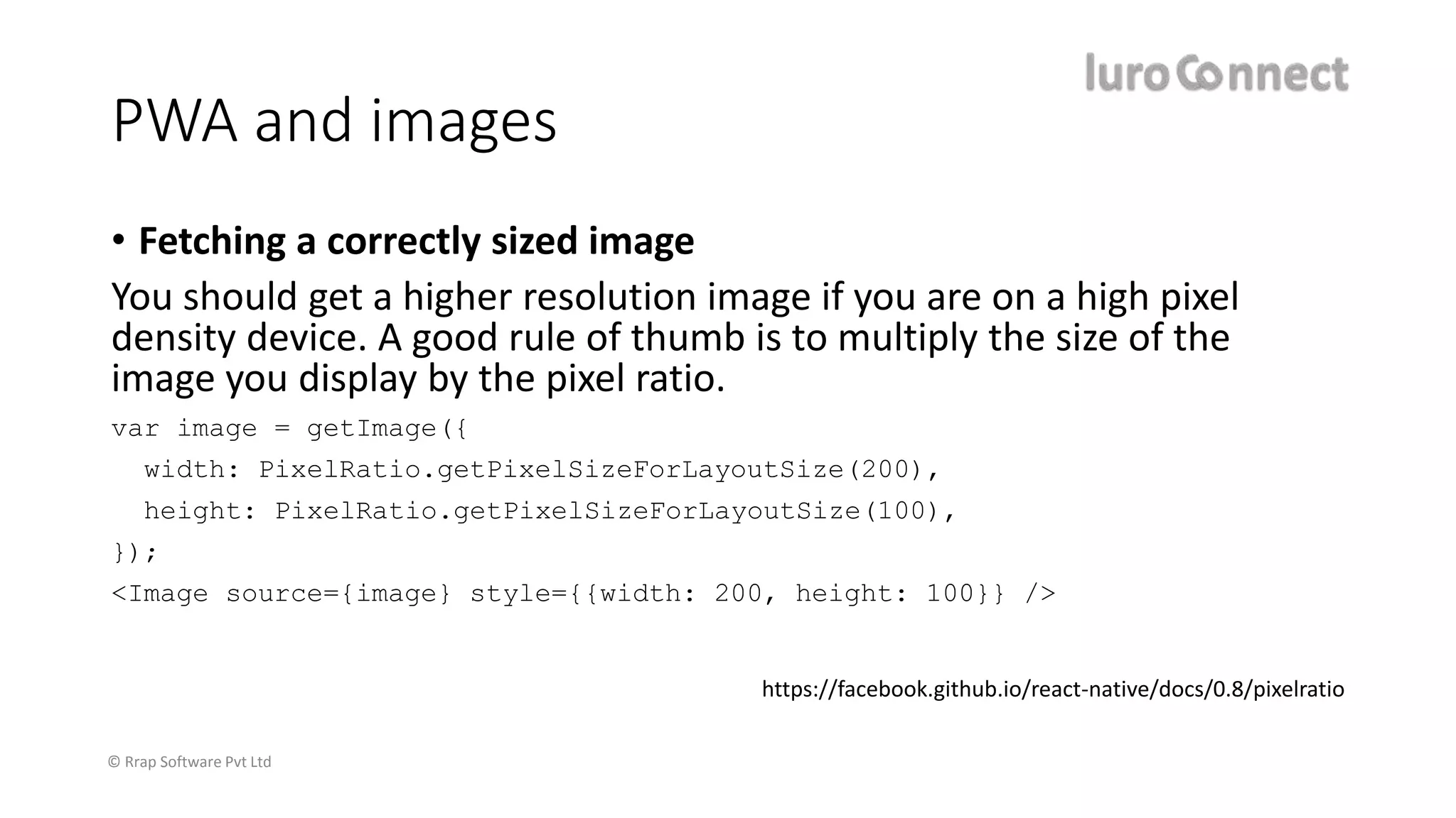 © Rrap Software Pvt Ltd
PWA and images
• Fetching a correctly sized image
You should get a higher resolution image if you are on a high pixel
density device. A good rule of thumb is to multiply the size of the
image you display by the pixel ratio.
var image = getImage({
width: PixelRatio.getPixelSizeForLayoutSize(200),
height: PixelRatio.getPixelSizeForLayoutSize(100),
});
<Image source={image} style={{width: 200, height: 100}} />
https://facebook.github.io/react-native/docs/0.8/pixelratio
 