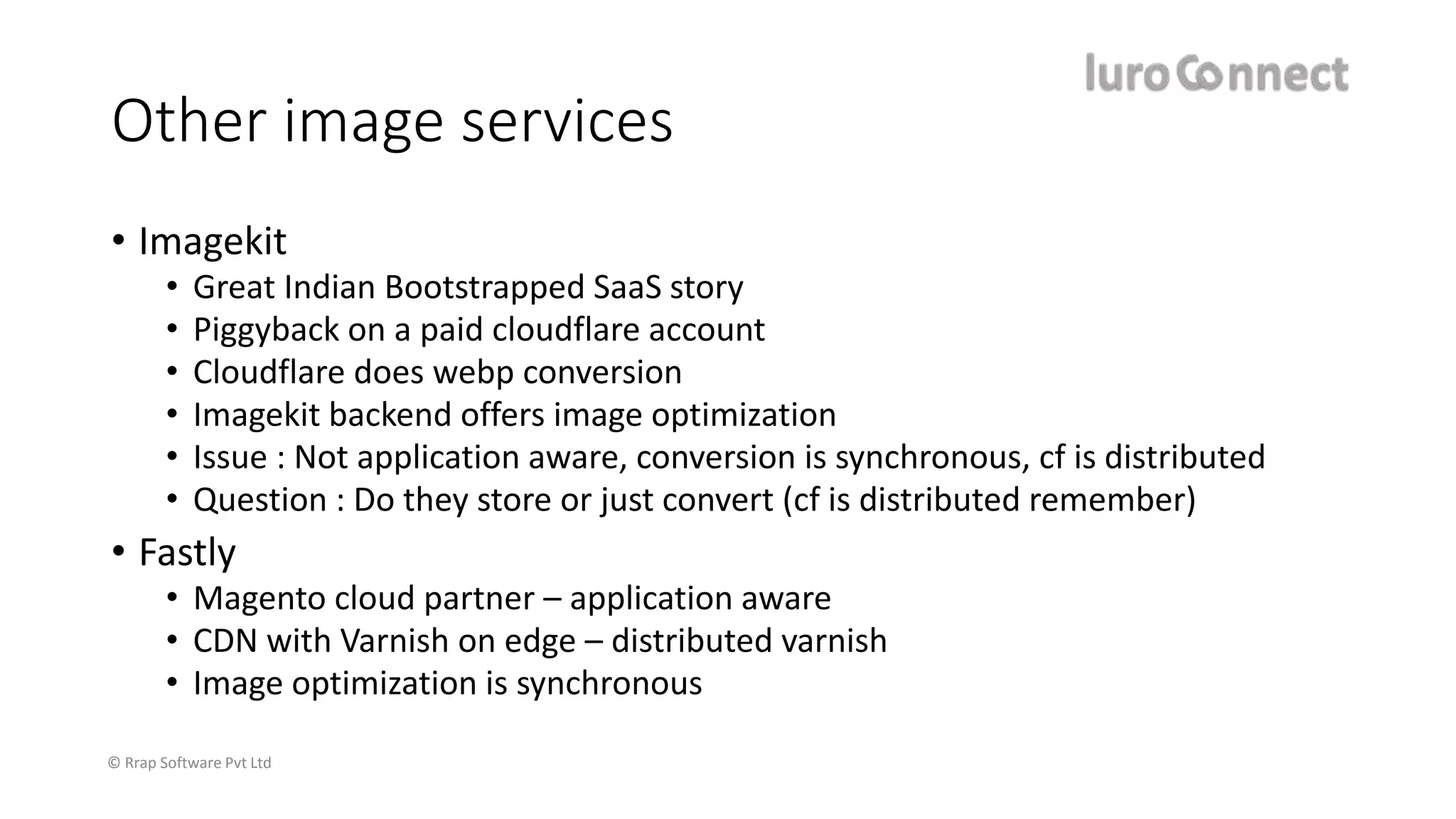© Rrap Software Pvt Ltd
Other image services
• Imagekit
• Great Indian Bootstrapped SaaS story
• Piggyback on a paid cloudflare account
• Cloudflare does webp conversion
• Imagekit backend offers image optimization
• Issue : Not application aware, conversion is synchronous, cf is distributed
• Question : Do they store or just convert (cf is distributed remember)
• Fastly
• Magento cloud partner – application aware
• CDN with Varnish on edge – distributed varnish
• Image optimization is synchronous
 