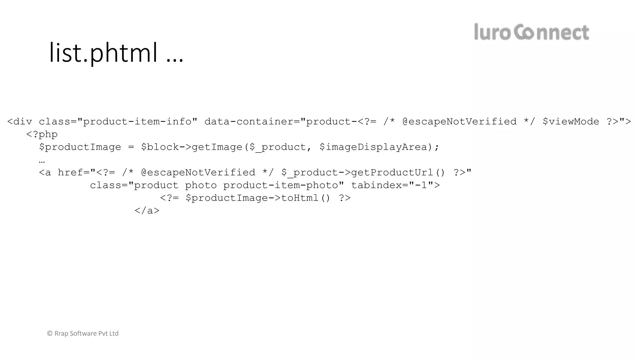 © Rrap Software Pvt Ltd
list.phtml …
<div class="product-item-info" data-container="product-<?= /* @escapeNotVerified */ $viewMode ?>">
<?php
$productImage = $block->getImage($_product, $imageDisplayArea);
…
<a href="<?= /* @escapeNotVerified */ $_product->getProductUrl() ?>"
class="product photo product-item-photo" tabindex="-1">
<?= $productImage->toHtml() ?>
</a>
 
