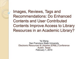 Images, Reviews, Tags and
Recommendations: Do Enhanced
Contents and User Contributed
Contents Improve Access to Library
Resources in an Academic Library?

                        Ya Wang
              San Francisco State University
   Electronic Resources & Libraries (ER&L) Conference
                      Austin, Texas
                    February 1, 2010
 