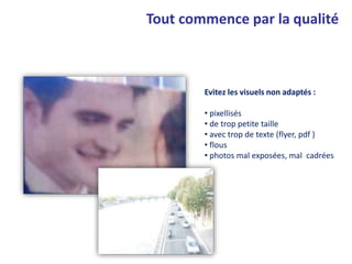 Evitez les visuels non adaptés :
• pixellisés
• de trop petite taille
• avec trop de texte (flyer, pdf )
• flous
• photos mal exposées, mal cadrées
Tout commence par la qualité
 