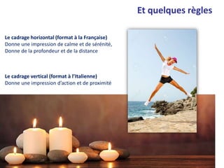Et quelques règles
Le cadrage horizontal (format à la Française)
Donne une impression de calme et de sérénité,
Donne de la profondeur et de la distance
Le cadrage vertical (format à l’Italienne)
Donne une impression d’action et de proximité
 