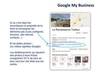 Si ce n’est déjà fait,
revendiquez la propriété de la
fiche et renseignez les
éléments pas à pas (catégorie,
horaires, site internet,
contacts...)
Et de belles photos !
(ou vidéos agréées Google)
Les établissements qui ajoutent
des photos à leurs fiches
enregistrent 35 % de clics en
plus vers leur site Web que les
autres.
Google My Business
 
