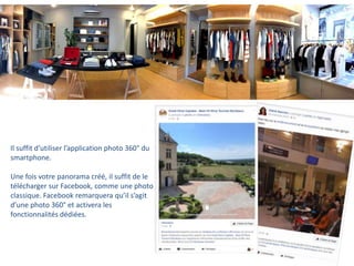 Il suffit d’utiliser l’application photo 360° du
smartphone.
Une fois votre panorama créé, il suffit de le
télécharger sur Facebook, comme une photo
classique. Facebook remarquera qu’il s’agit
d’une photo 360° et activera les
fonctionnalités dédiées.
 