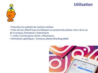 • Présenter les produits de manière créative
• Créer du lien affectif avec les followers en postant des photos «live» de la vie
de la marque /entreprise / événements
• + veille / connaissance clients -influenceurs
• Animations spécifiques : Concours photos #hashtag dédié
Utilisation
 