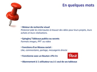 En quelques mots
• Moteur de recherche visuel
Pinterest aide les internautes à trouver des idées pour leurs projets, leurs
achats et leurs réalisations.
• Epingles/ Tableaux publics ou secrets
Formats images, PPT ou video
• Fonctions d’un Réseau social :
Like, commentaire, partage, messagerie directe
• Fonctionne avec un Bouton «Pin it»
• Abonnement à 1 utilisateur ou à 1 seul de ses tableaux
 