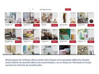 Alinéa propose de nombreux albums photos dans lesquels sont regroupées différentes épingles
visant à donner de nouvelles idées à ses consommateurs, sur un réseau où l’internaute est le plus
souvent à la recherche de nouvelles idées.
 