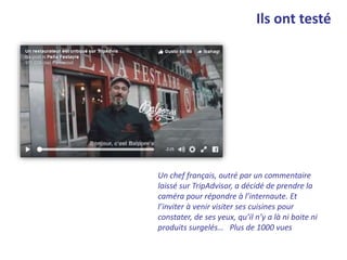 Ils ont testé
Un chef français, outré par un commentaire
laissé sur TripAdvisor, a décidé de prendre la
caméra pour répondre à l’internaute. Et
l’inviter à venir visiter ses cuisines pour
constater, de ses yeux, qu’il n’y a là ni boite ni
produits surgelés… Plus de 1000 vues
 