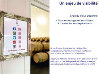 « Nous encourageons les visiteurs
à commenter leur expérience »
Château de La Dauphine
Un enjeu de visibilité
Actuellement, le château de La Dauphine
comptabilise 27 commentaires sur TripAdvisor
tous notés « Excellent » ou « Très bon ».
De fait, le domaine est classé n°1 « des choses à voir
à Fronsac ». Une jolie galerie de photos prises par
les visiteurs et l’établissement complètent le profil.
 