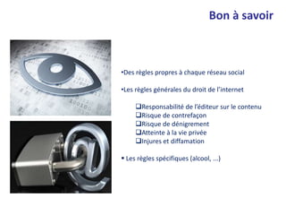 •Des règles propres à chaque réseau social
•Les règles générales du droit de l’internet
Responsabilité de l’éditeur sur le contenu
Risque de contrefaçon
Risque de dénigrement
Atteinte à la vie privée
Injures et diffamation
 Les règles spécifiques (alcool, ...)
Bon à savoir
 