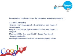 Pour optimiser une image sur un site internet on retiendra notamment :
• La balise alternative
<img src=«mon-image.jpg» alt=«Description de mon image» />
•Le nommage
<img src=«mon-image.jpg» alt=«Description de mon image» />
•Le poids
Maximum 200Ko dans un article (Cf : Google Page Speed)
•La contextualisation
Les images devront être insérées au cœur des pages / articles
 