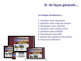 Et de façon générale...
Les images contribuent à :
1. améliorer votre réputation,
2. optimiser votre image de marque
3. développer votre notoriété
4. améliorer votre relation client
5. améliorer votre visibilité
6. faire booster votre offre
7. générer des contacts et des ventes
8. mieux vous référencer
 