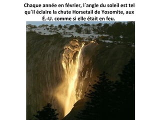 Chaque année en février, l`angle du soleil est tel
qu`il éclaire la chute Horsetail de Yosomite, aux
É.-U. comme si elle était en feu.
 