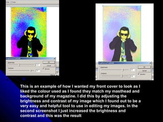 This is an example of how I wanted my front cover to look as I
liked the colour used as I found they match my masthead and
background of my magazine. I did this by adjusting the
brightness and contrast of my image which I found out to be a
very easy and helpful tool to use in editing my images. In the
second screenshot I just increased the brightness and
contrast and this was the result
 