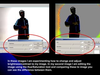 In these images I am experimenting how to change and adjust
brightness/contrast to my image. In my second image I am editing the
image using the Hue/Saturation tool and comparing these to image you
can see the difference between them.
 