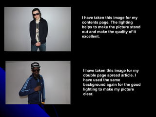 I have taken this image for my
contents page. The lighting
helps to make the picture stand
out and make the quality of it
excellent.




I have taken this image for my
double page spread article. I
have used the same
background again for the good
lighting to make my picture
clear.
 