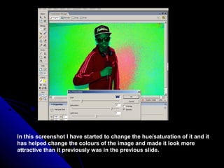 In this screenshot I have started to change the hue/saturation of it and it
has helped change the colours of the image and made it look more
attractive than it previously was in the previous slide.
 