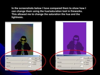 In the screenshots below I have compared them to show how I
can change them using the hue/saturation tool in fireworks.
This allowed me to change the saturation the hue and the
lightness.
 
