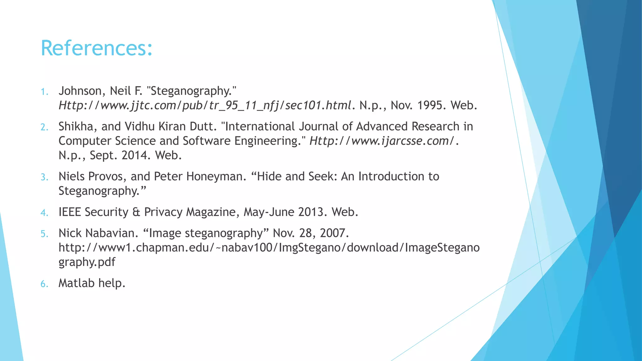 References:
1. Johnson, Neil F. "Steganography."
Http://www.jjtc.com/pub/tr_95_11_nfj/sec101.html. N.p., Nov. 1995. Web.
2. Shikha, and Vidhu Kiran Dutt. "International Journal of Advanced Research in
Computer Science and Software Engineering." Http://www.ijarcsse.com/.
N.p., Sept. 2014. Web.
3. Niels Provos, and Peter Honeyman. “Hide and Seek: An Introduction to
Steganography.”
4. IEEE Security & Privacy Magazine, May-June 2013. Web.
5. Nick Nabavian. “Image steganography” Nov. 28, 2007.
http://www1.chapman.edu/~nabav100/ImgStegano/download/ImageStegano
graphy.pdf
6. Matlab help.
 