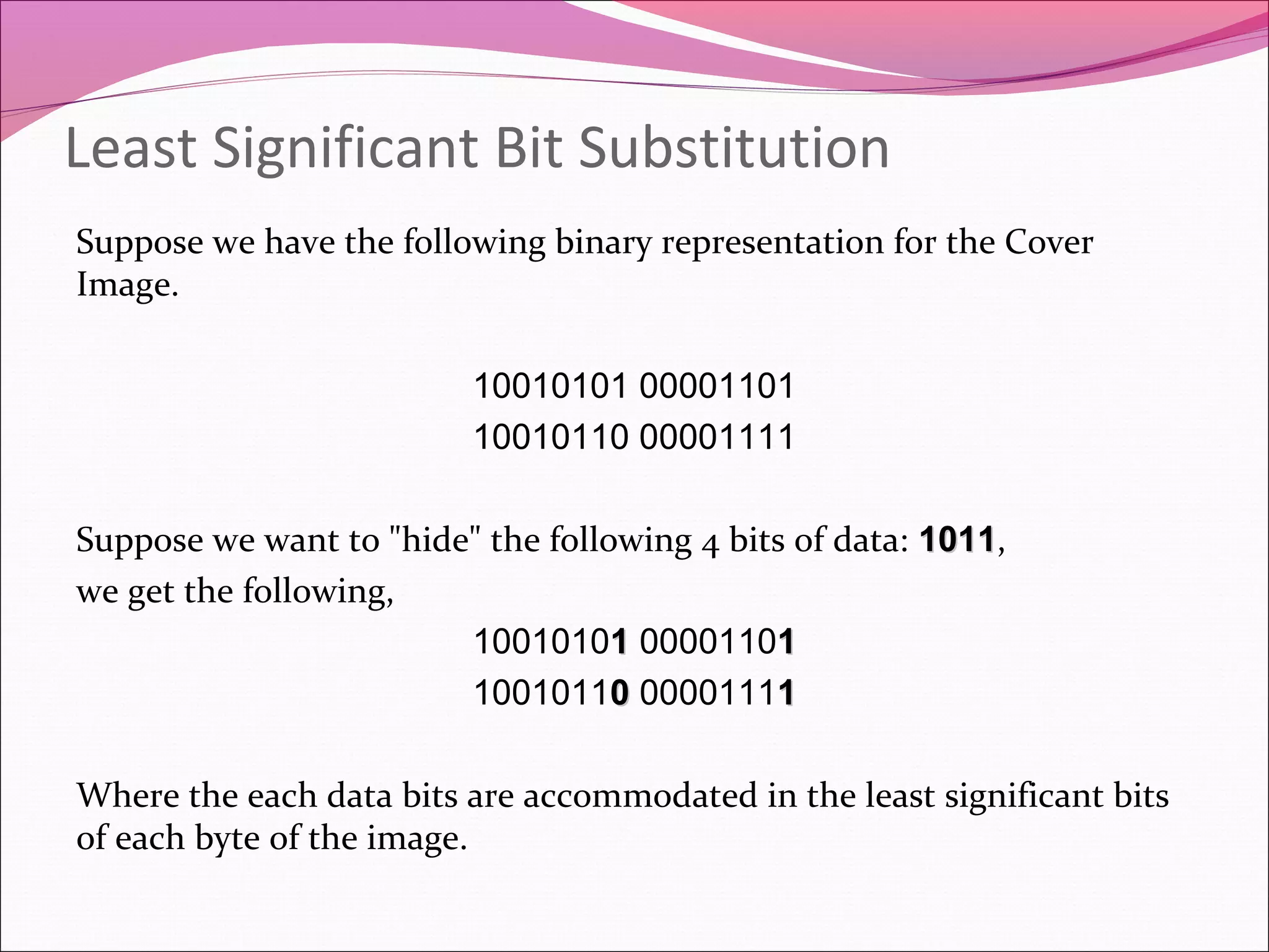 Least Significant Bit Substitution
Suppose we have the following binary representation for the Cover
Image.
10010101 00001101
10010110 00001111
Suppose we want to "hide" the following 4 bits of data: 10111011,
we get the following,
100101011 000011011
100101100 000011111
Where the each data bits are accommodated in the least significant bits
of each byte of the image.
 