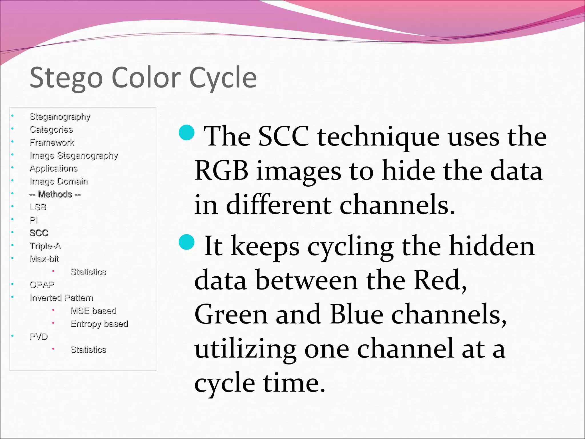 Stego Color Cycle
The SCC technique uses the
RGB images to hide the data
in different channels.
It keeps cycling the hidden
data between the Red,
Green and Blue channels,
utilizing one channel at a
cycle time.
• SteganographySteganography
• CategoriesCategories
• FrameworkFramework
• Image SteganographyImage Steganography
• ApplicationsApplications
• Image DomainImage Domain
• -- Methods ---- Methods --
• LSBLSB
• PIPI
• SCCSCC
• Triple-ATriple-A
• Max-bitMax-bit
• StatisticsStatistics
• OPAPOPAP
• Inverted PatternInverted Pattern
• MSE basedMSE based
• Entropy basedEntropy based
• PVDPVD
• StatisticsStatistics
 