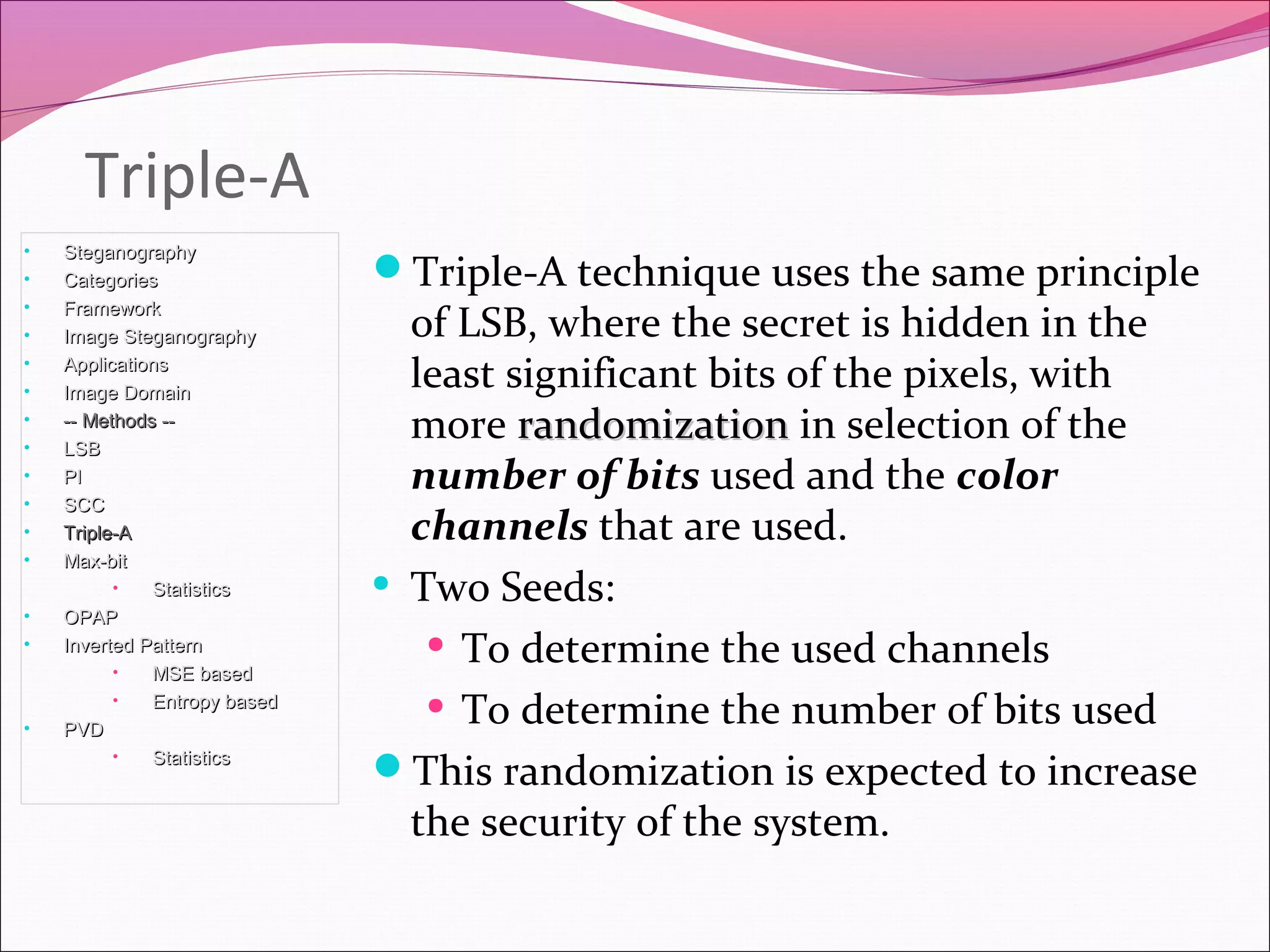 Triple-A
Triple-A technique uses the same principle
of LSB, where the secret is hidden in the
least significant bits of the pixels, with
more randomizationrandomization in selection of the
number of bits used and the color
channels that are used.
• Two Seeds:
• To determine the used channels
• To determine the number of bits used
This randomization is expected to increase
the security of the system.
• SteganographySteganography
• CategoriesCategories
• FrameworkFramework
• Image SteganographyImage Steganography
• ApplicationsApplications
• Image DomainImage Domain
• -- Methods ---- Methods --
• LSBLSB
• PIPI
• SCCSCC
• Triple-ATriple-A
• Max-bitMax-bit
• StatisticsStatistics
• OPAPOPAP
• Inverted PatternInverted Pattern
• MSE basedMSE based
• Entropy basedEntropy based
• PVDPVD
• StatisticsStatistics
 