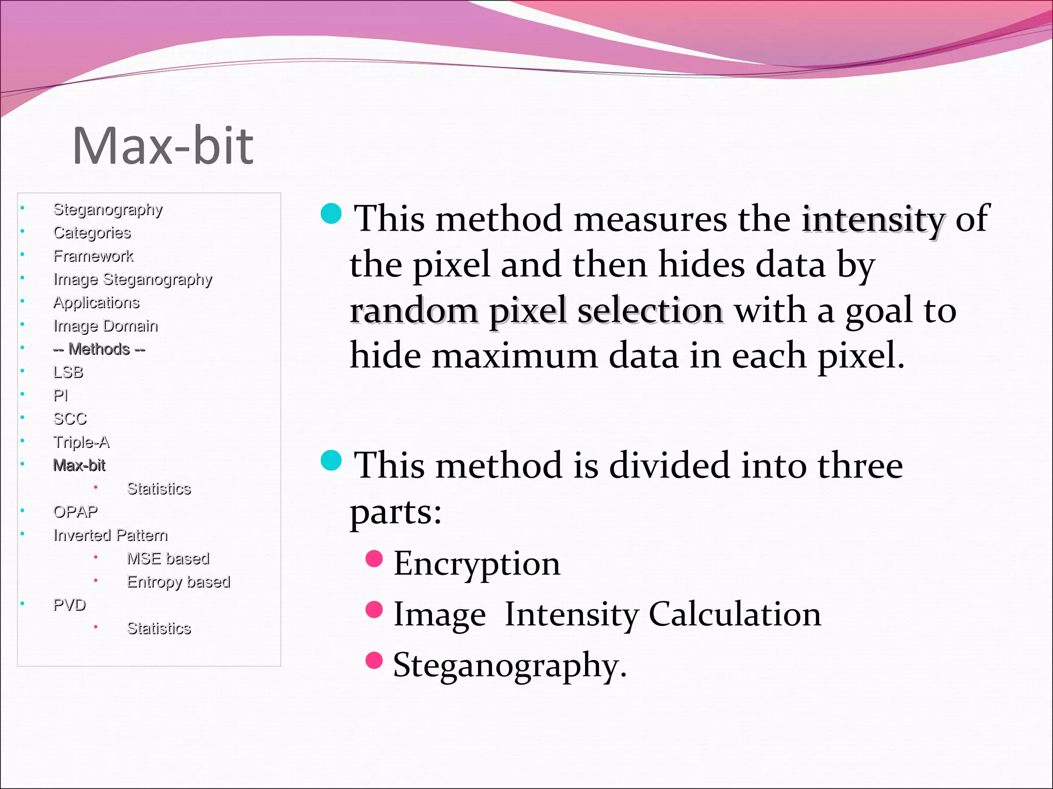 Max-bit
This method measures the intensityintensity of
the pixel and then hides data by
random pixel selectionrandom pixel selection with a goal to
hide maximum data in each pixel.
This method is divided into three
parts:
Encryption
Image Intensity Calculation
Steganography.
• SteganographySteganography
• CategoriesCategories
• FrameworkFramework
• Image SteganographyImage Steganography
• ApplicationsApplications
• Image DomainImage Domain
• -- Methods ---- Methods --
• LSBLSB
• PIPI
• SCCSCC
• Triple-ATriple-A
• Max-bitMax-bit
• StatisticsStatistics
• OPAPOPAP
• Inverted PatternInverted Pattern
• MSE basedMSE based
• Entropy basedEntropy based
• PVDPVD
• StatisticsStatistics
 