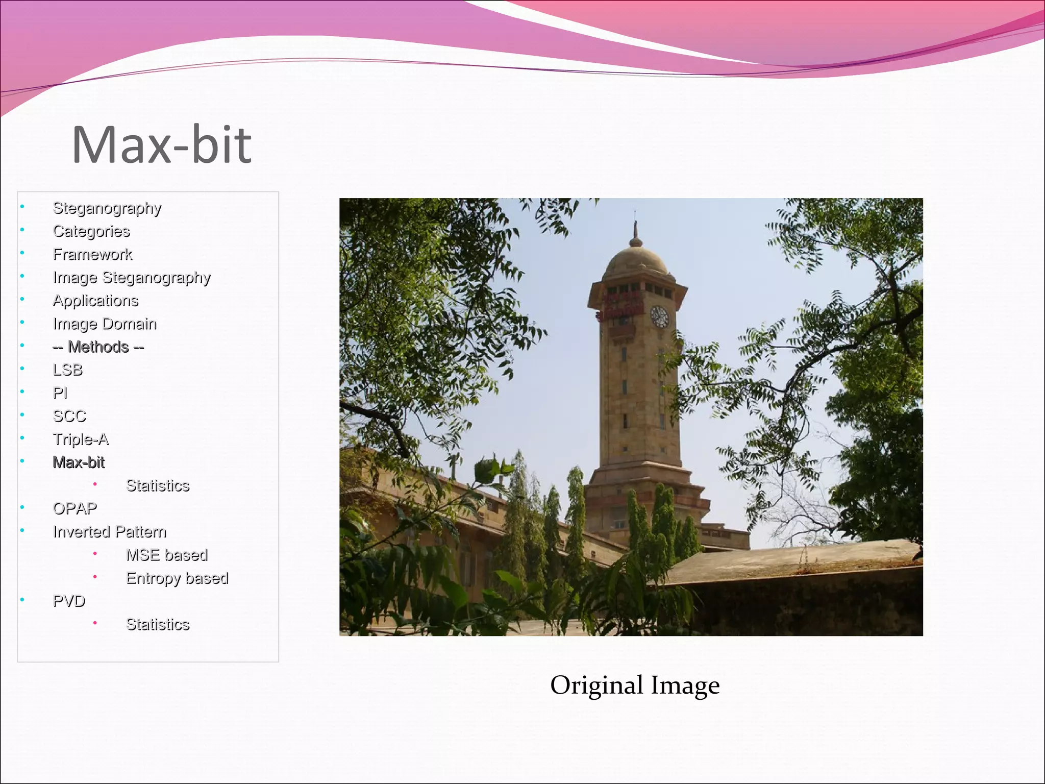 Max-bit
• SteganographySteganography
• CategoriesCategories
• FrameworkFramework
• Image SteganographyImage Steganography
• ApplicationsApplications
• Image DomainImage Domain
• -- Methods ---- Methods --
• LSBLSB
• PIPI
• SCCSCC
• Triple-ATriple-A
• Max-bitMax-bit
• StatisticsStatistics
• OPAPOPAP
• Inverted PatternInverted Pattern
• MSE basedMSE based
• Entropy basedEntropy based
• PVDPVD
• StatisticsStatistics
Original Image
 
