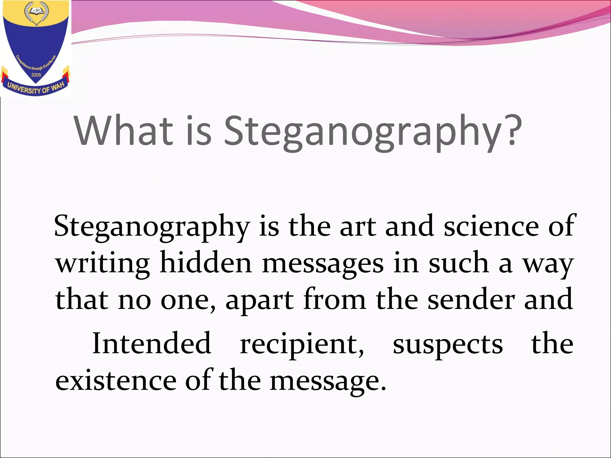 What is Steganography?
Steganography is the art and science of
writing hidden messages in such a way
that no one, apart from the sender and
Intended recipient, suspects the
existence of the message.
 