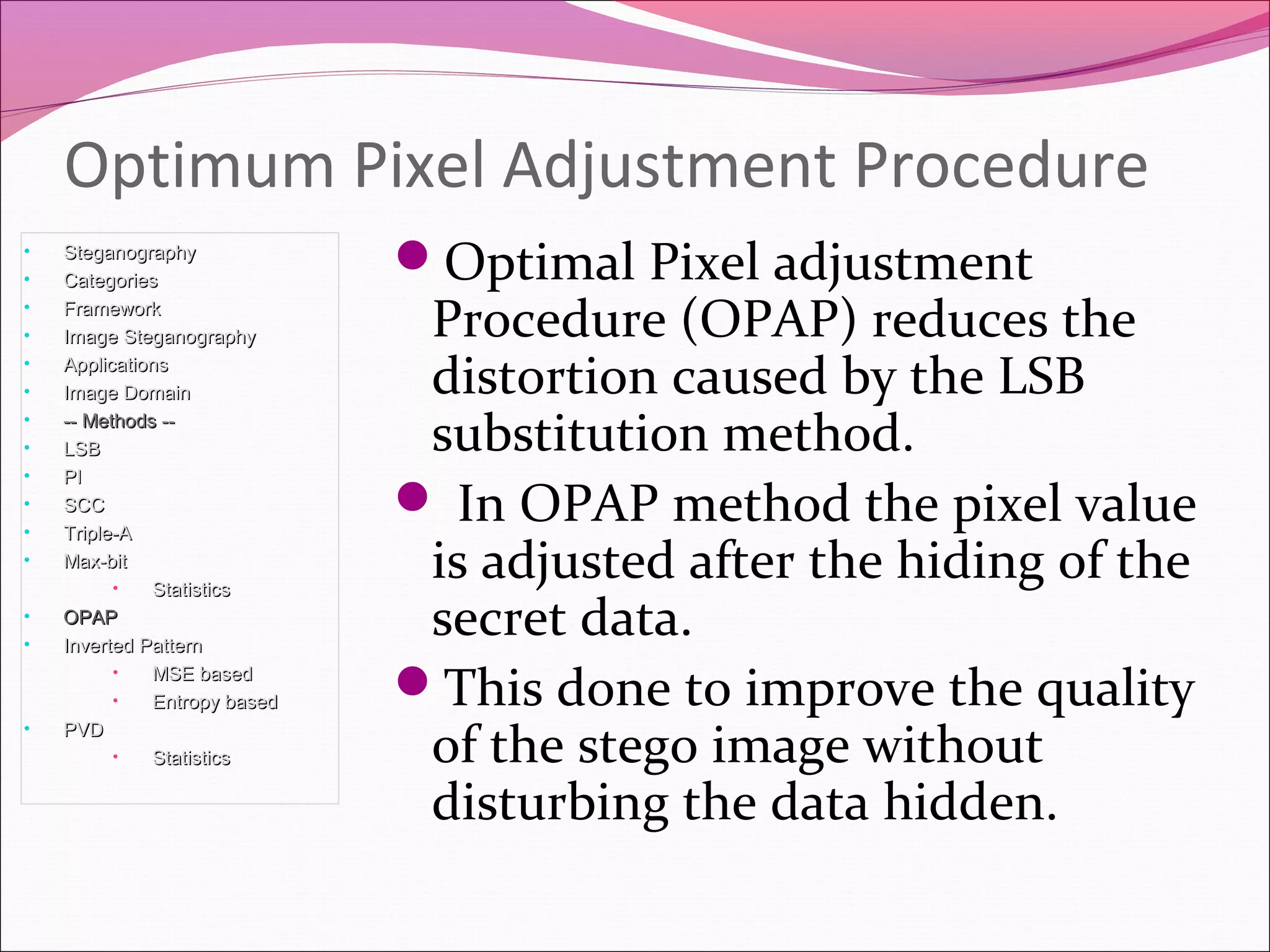 Optimal Pixel adjustment
Procedure (OPAP) reduces the
distortion caused by the LSB
substitution method.
 In OPAP method the pixel value
is adjusted after the hiding of the
secret data.
This done to improve the quality
of the stego image without
disturbing the data hidden.
Optimum Pixel Adjustment Procedure
• SteganographySteganography
• CategoriesCategories
• FrameworkFramework
• Image SteganographyImage Steganography
• ApplicationsApplications
• Image DomainImage Domain
• -- Methods ---- Methods --
• LSBLSB
• PIPI
• SCCSCC
• Triple-ATriple-A
• Max-bitMax-bit
• StatisticsStatistics
• OPAPOPAP
• Inverted PatternInverted Pattern
• MSE basedMSE based
• Entropy basedEntropy based
• PVDPVD
• StatisticsStatistics
 