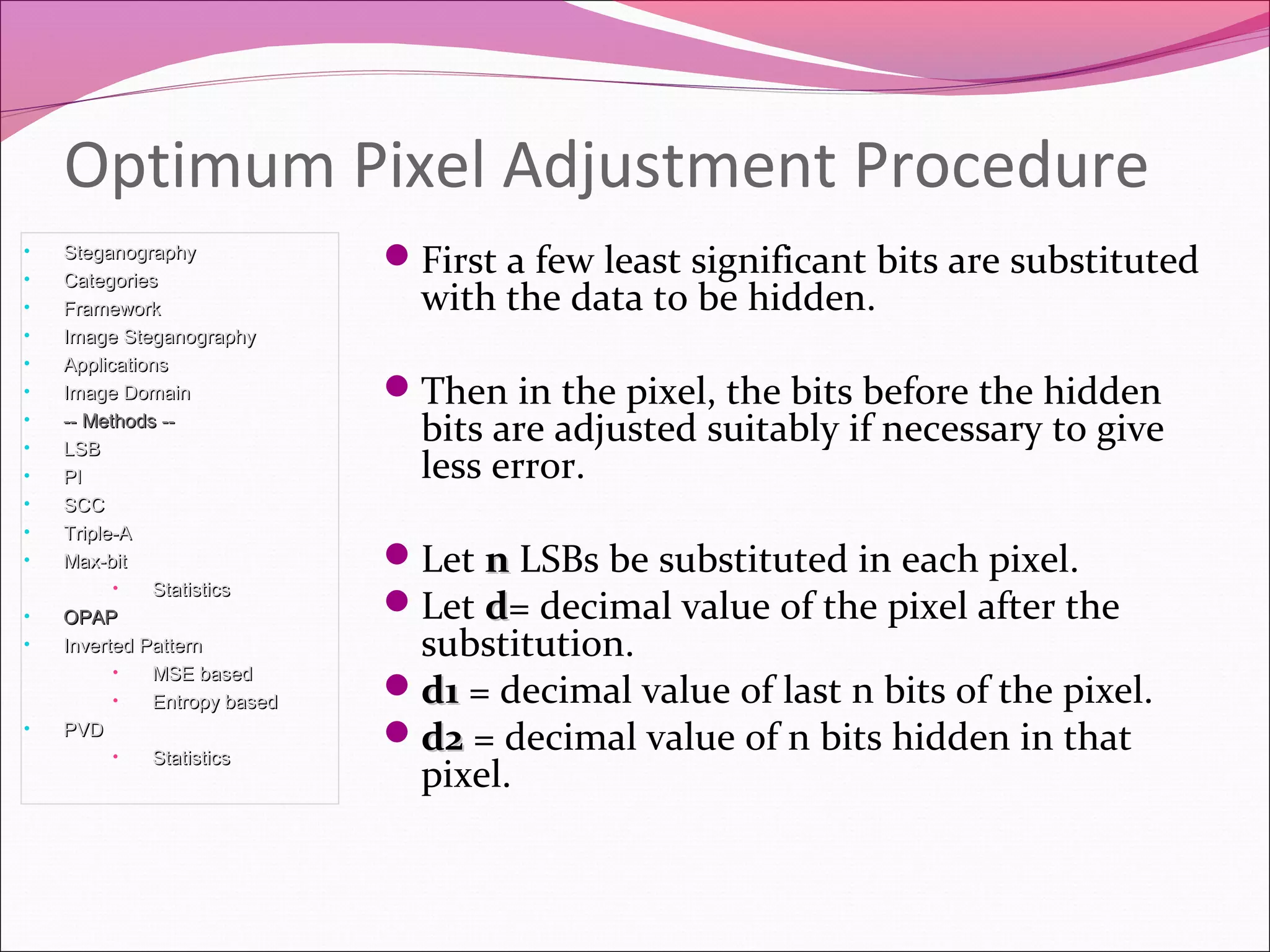 First a few least significant bits are substituted
with the data to be hidden.
Then in the pixel, the bits before the hidden
bits are adjusted suitably if necessary to give
less error.
Let nn LSBs be substituted in each pixel.
Let dd= decimal value of the pixel after the
substitution.
d1d1 = decimal value of last n bits of the pixel.
d2d2 = decimal value of n bits hidden in that
pixel.
Optimum Pixel Adjustment Procedure
• SteganographySteganography
• CategoriesCategories
• FrameworkFramework
• Image SteganographyImage Steganography
• ApplicationsApplications
• Image DomainImage Domain
• -- Methods ---- Methods --
• LSBLSB
• PIPI
• SCCSCC
• Triple-ATriple-A
• Max-bitMax-bit
• StatisticsStatistics
• OPAPOPAP
• Inverted PatternInverted Pattern
• MSE basedMSE based
• Entropy basedEntropy based
• PVDPVD
• StatisticsStatistics
 