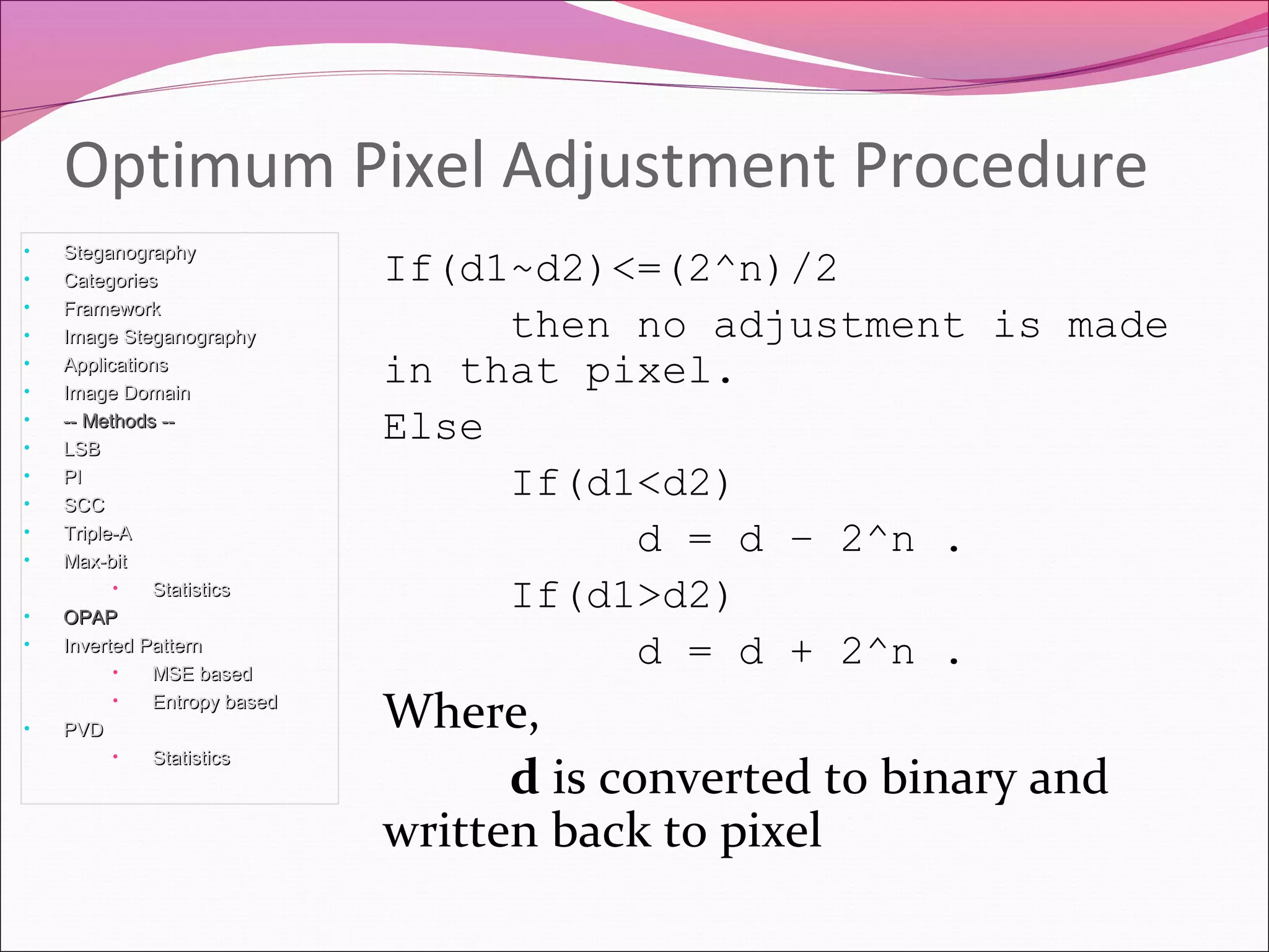 If(d1~d2)<=(2^n)/2
then no adjustment is made
in that pixel.
Else
If(d1<d2)
d = d – 2^n .
If(d1>d2)
d = d + 2^n .
Where,
d is converted to binary and
written back to pixel
Optimum Pixel Adjustment Procedure
• SteganographySteganography
• CategoriesCategories
• FrameworkFramework
• Image SteganographyImage Steganography
• ApplicationsApplications
• Image DomainImage Domain
• -- Methods ---- Methods --
• LSBLSB
• PIPI
• SCCSCC
• Triple-ATriple-A
• Max-bitMax-bit
• StatisticsStatistics
• OPAPOPAP
• Inverted PatternInverted Pattern
• MSE basedMSE based
• Entropy basedEntropy based
• PVDPVD
• StatisticsStatistics
 