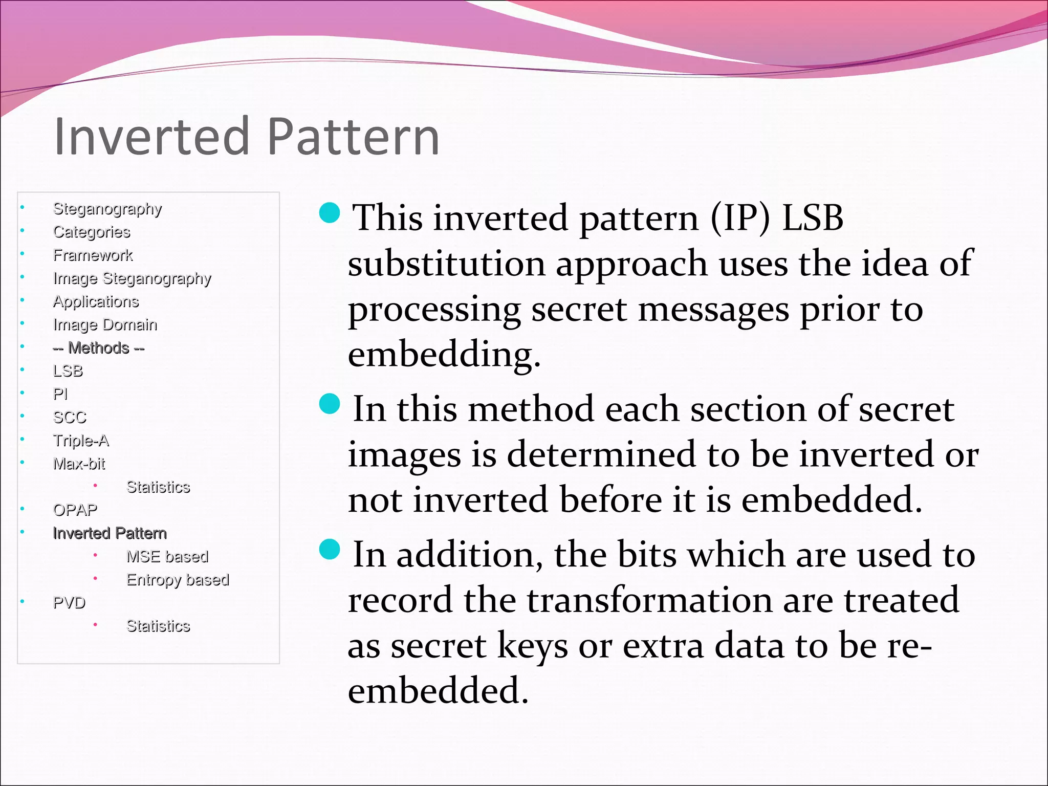 This inverted pattern (IP) LSB
substitution approach uses the idea of
processing secret messages prior to
embedding.
In this method each section of secret
images is determined to be inverted or
not inverted before it is embedded.
In addition, the bits which are used to
record the transformation are treated
as secret keys or extra data to be re-
embedded.
Inverted Pattern
• SteganographySteganography
• CategoriesCategories
• FrameworkFramework
• Image SteganographyImage Steganography
• ApplicationsApplications
• Image DomainImage Domain
• -- Methods ---- Methods --
• LSBLSB
• PIPI
• SCCSCC
• Triple-ATriple-A
• Max-bitMax-bit
• StatisticsStatistics
• OPAPOPAP
• Inverted PatternInverted Pattern
• MSE basedMSE based
• Entropy basedEntropy based
• PVDPVD
• StatisticsStatistics
 