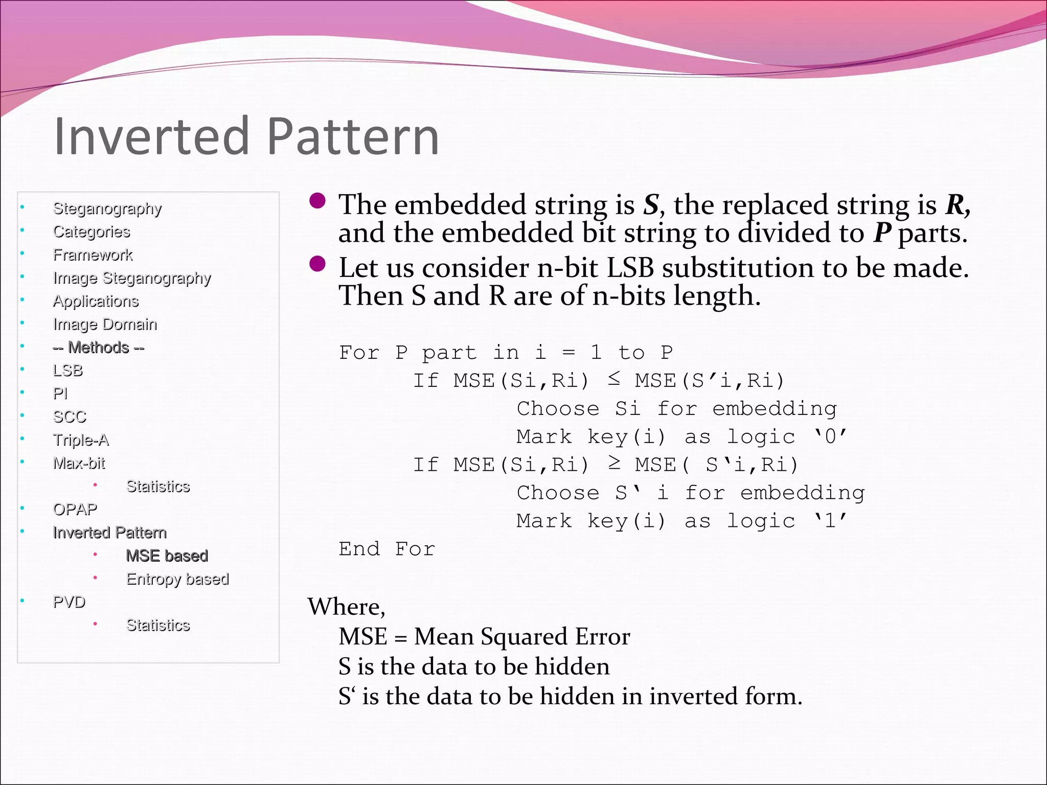 The embedded string is S, the replaced string is R,
and the embedded bit string to divided to P parts.
Let us consider n-bit LSB substitution to be made.
Then S and R are of n-bits length.
For P part in i = 1 to P
If MSE(Si,Ri) ≤ MSE(S’i,Ri)
Choose Si for embedding
Mark key(i) as logic ‘0’
If MSE(Si,Ri) ≥ MSE( S‘i,Ri)
Choose S‘ i for embedding
Mark key(i) as logic ‘1’
End For
Where,
MSE = Mean Squared Error
S is the data to be hidden
S‘ is the data to be hidden in inverted form.
Inverted Pattern
• SteganographySteganography
• CategoriesCategories
• FrameworkFramework
• Image SteganographyImage Steganography
• ApplicationsApplications
• Image DomainImage Domain
• -- Methods ---- Methods --
• LSBLSB
• PIPI
• SCCSCC
• Triple-ATriple-A
• Max-bitMax-bit
• StatisticsStatistics
• OPAPOPAP
• Inverted PatternInverted Pattern
• MSE basedMSE based
• Entropy basedEntropy based
• PVDPVD
• StatisticsStatistics
 