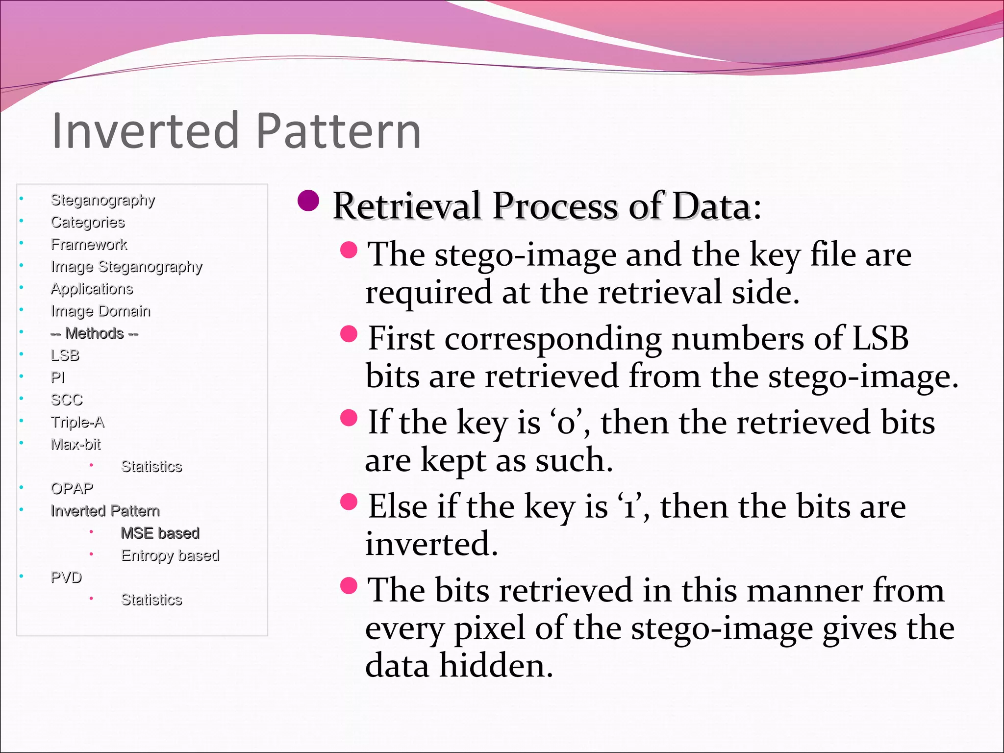 Retrieval Process of DataRetrieval Process of Data:
The stego-image and the key file are
required at the retrieval side.
First corresponding numbers of LSB
bits are retrieved from the stego-image.
If the key is ‘0’, then the retrieved bits
are kept as such.
Else if the key is ‘1’, then the bits are
inverted.
The bits retrieved in this manner from
every pixel of the stego-image gives the
data hidden.
Inverted Pattern
• SteganographySteganography
• CategoriesCategories
• FrameworkFramework
• Image SteganographyImage Steganography
• ApplicationsApplications
• Image DomainImage Domain
• -- Methods ---- Methods --
• LSBLSB
• PIPI
• SCCSCC
• Triple-ATriple-A
• Max-bitMax-bit
• StatisticsStatistics
• OPAPOPAP
• Inverted PatternInverted Pattern
• MSE basedMSE based
• Entropy basedEntropy based
• PVDPVD
• StatisticsStatistics
 
