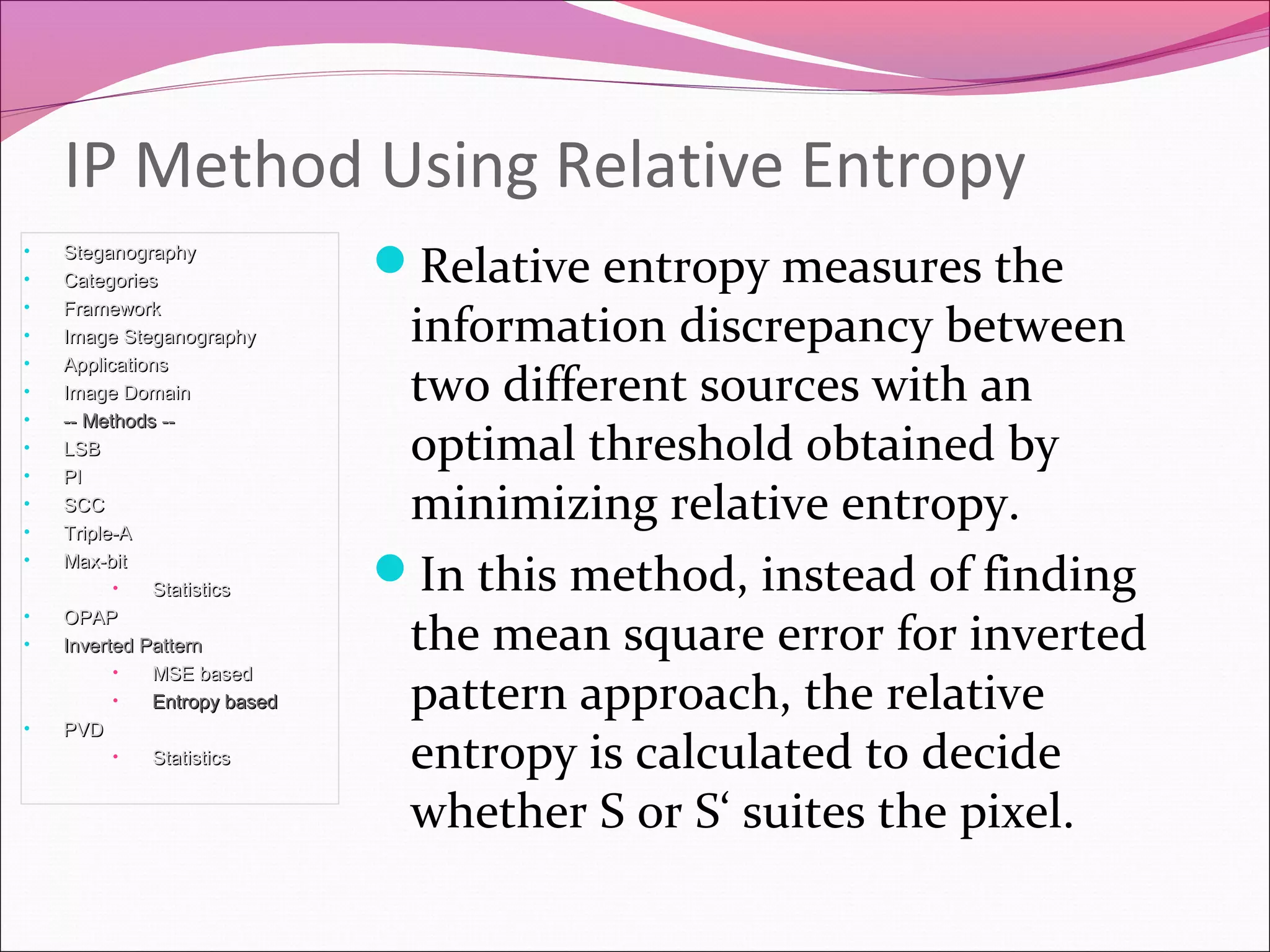 Relative entropy measures the
information discrepancy between
two different sources with an
optimal threshold obtained by
minimizing relative entropy.
In this method, instead of finding
the mean square error for inverted
pattern approach, the relative
entropy is calculated to decide
whether S or S‘ suites the pixel.
IP Method Using Relative Entropy
• SteganographySteganography
• CategoriesCategories
• FrameworkFramework
• Image SteganographyImage Steganography
• ApplicationsApplications
• Image DomainImage Domain
• -- Methods ---- Methods --
• LSBLSB
• PIPI
• SCCSCC
• Triple-ATriple-A
• Max-bitMax-bit
• StatisticsStatistics
• OPAPOPAP
• Inverted PatternInverted Pattern
• MSE basedMSE based
• Entropy basedEntropy based
• PVDPVD
• StatisticsStatistics
 