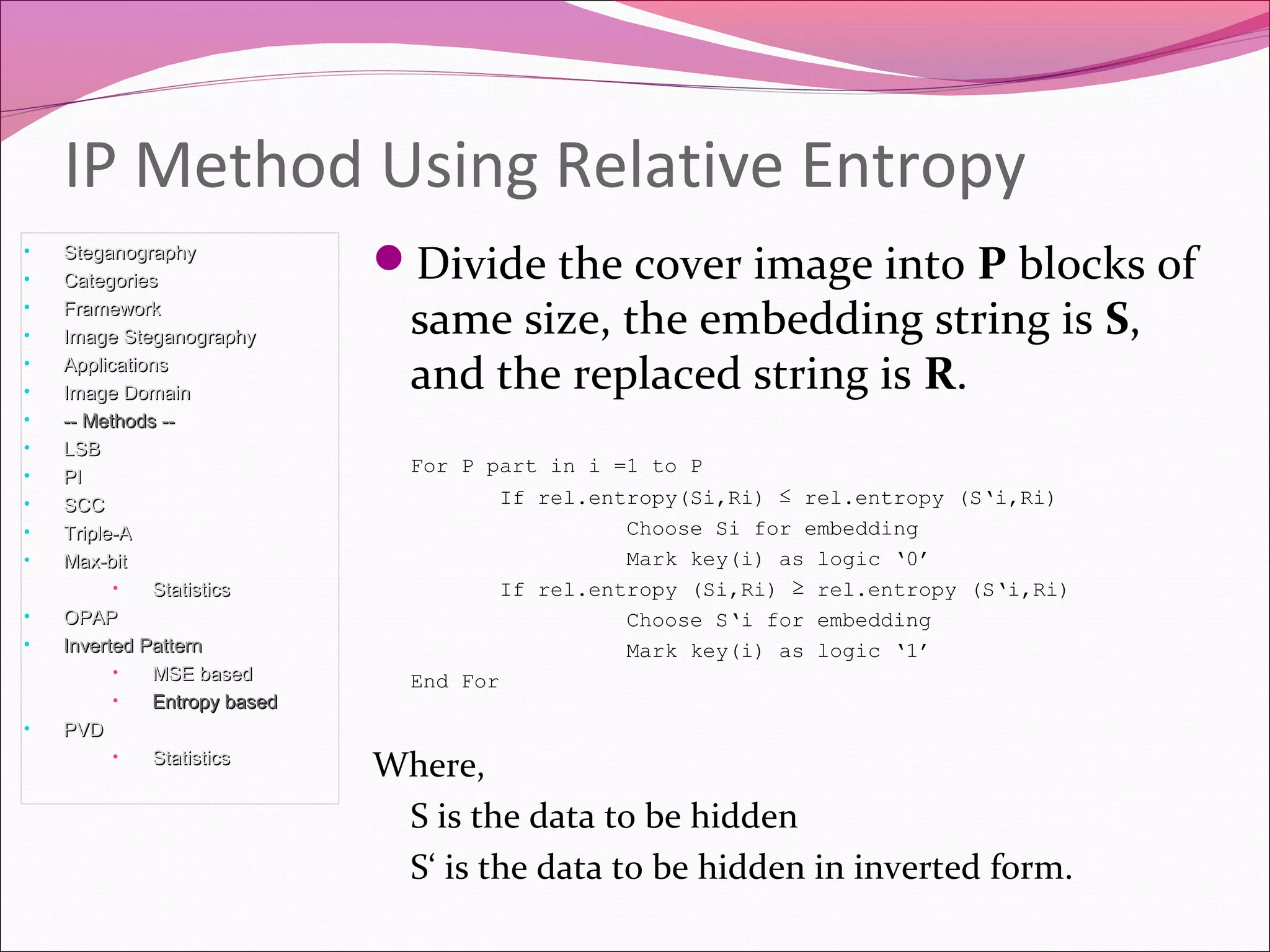 Divide the cover image into P blocks of
same size, the embedding string is S,
and the replaced string is R.
For P part in i =1 to P
If rel.entropy(Si,Ri) ≤ rel.entropy (S‘i,Ri)
Choose Si for embedding
Mark key(i) as logic ‘0’
If rel.entropy (Si,Ri) ≥ rel.entropy (S‘i,Ri)
Choose S‘i for embedding
Mark key(i) as logic ‘1’
End For
Where,
S is the data to be hidden
S‘ is the data to be hidden in inverted form.
IP Method Using Relative Entropy
• SteganographySteganography
• CategoriesCategories
• FrameworkFramework
• Image SteganographyImage Steganography
• ApplicationsApplications
• Image DomainImage Domain
• -- Methods ---- Methods --
• LSBLSB
• PIPI
• SCCSCC
• Triple-ATriple-A
• Max-bitMax-bit
• StatisticsStatistics
• OPAPOPAP
• Inverted PatternInverted Pattern
• MSE basedMSE based
• Entropy basedEntropy based
• PVDPVD
• StatisticsStatistics
 